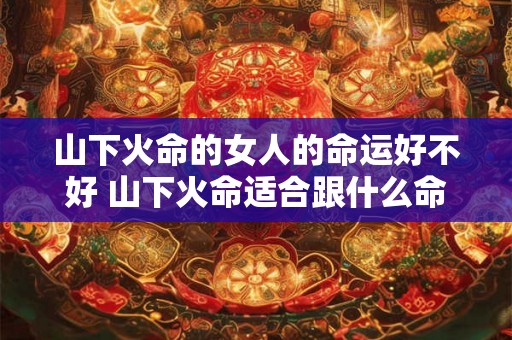 山下火命的女人的命运好不好 山下火命适合跟什么命合作