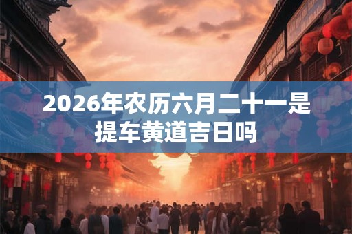 2026年农历六月二十一是提车黄道吉日吗