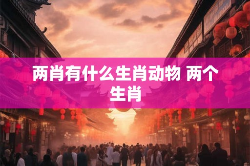 两肖有什么生肖动物 两个生肖 两肖有什么生肖动物 两个生肖