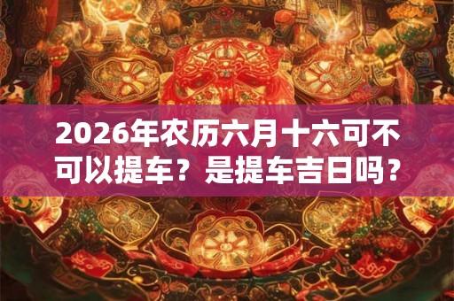 2026年农历六月十六可不可以提车？是提车吉日吗？