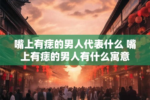 嘴上有痣的男人代表什么 嘴上有痣的男人有什么寓意