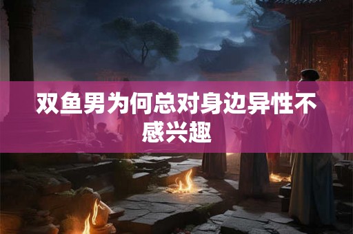 双鱼男为何总对身边异性不感兴趣 双鱼男为何总对身边异性不感兴趣