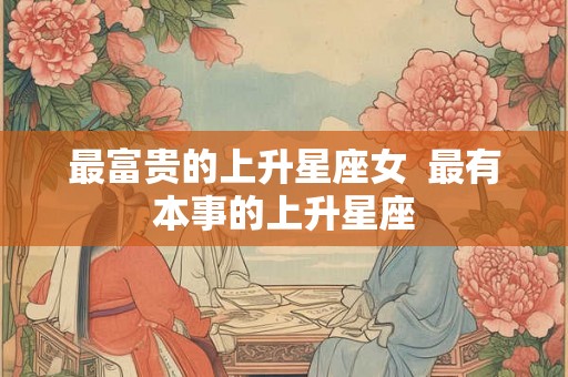 最富贵的上升星座女  最有本事的上升星座