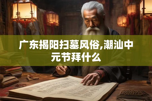 广东揭阳扫墓风俗,潮汕中元节拜什么