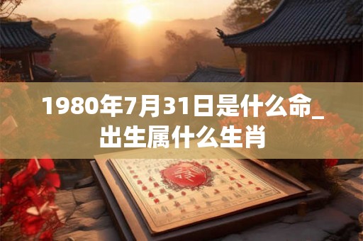 1980年7月31日是什么命_出生属什么生肖