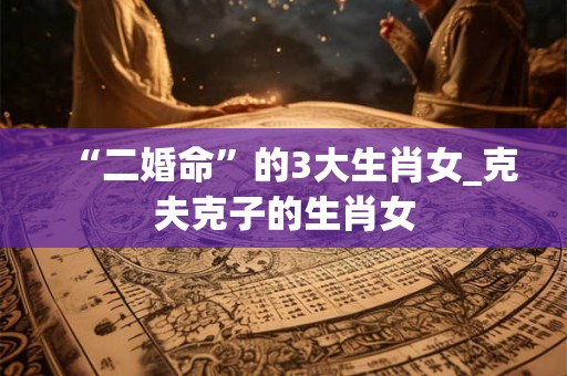 “二婚命”的3大生肖女_克夫克子的生肖女