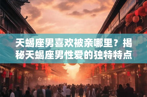 天蝎座男喜欢被亲哪里？揭秘天蝎座男性爱的独特特点