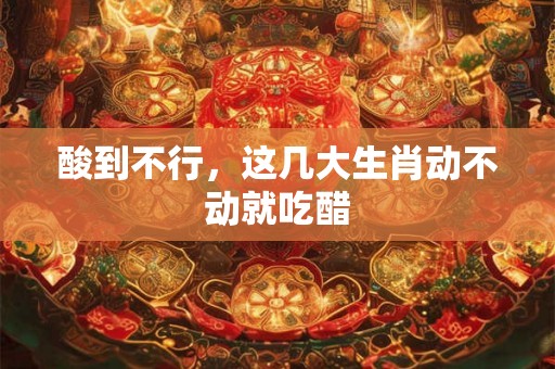 酸到不行,这几大生肖动不动就吃醋 酸到不行,这几大生肖动不动就吃醋