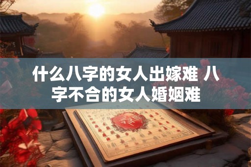 什么八字的女人出嫁难 八字不合的女人婚姻难