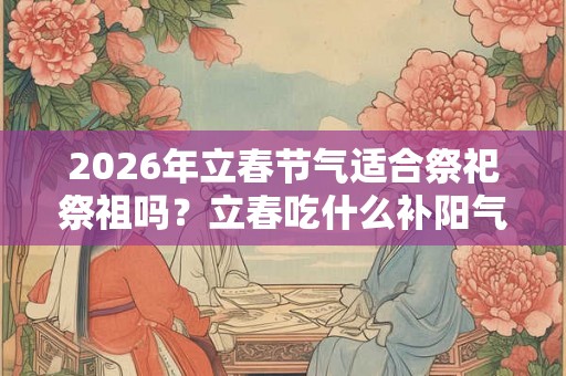 2026年立春节气适合祭祀祭祖吗？立春吃什么补阳气？