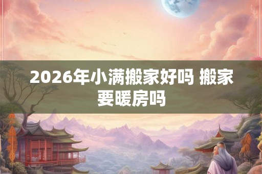2026年小满搬家好吗 搬家要暖房吗