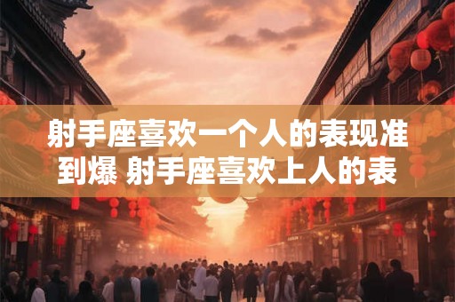 射手座喜欢一个人的表现准到爆 射手座喜欢上人的表现有哪些