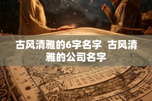 古风清雅的6字名字 古风清雅的公司名字 古风清雅的6字名字 古风清雅的公司名字