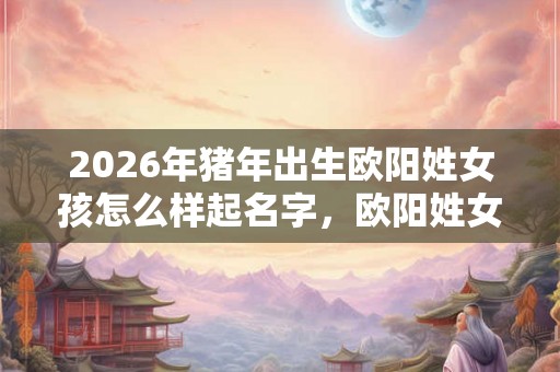 2026年猪年出生欧阳姓女孩怎么样起名字，欧阳姓女孩好名推荐