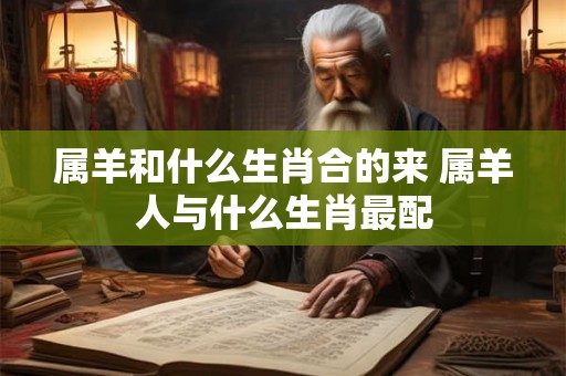属羊和什么生肖合的来 属羊人与什么生肖最配 属羊和什么生肖合的来 属羊人与什么生肖最配