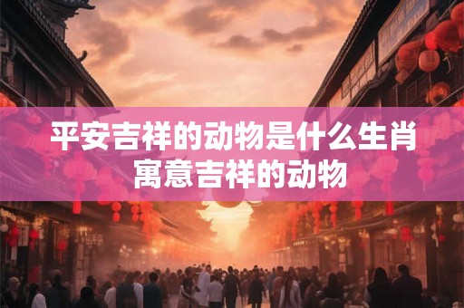平安吉祥的动物是什么生肖  寓意吉祥的动物
