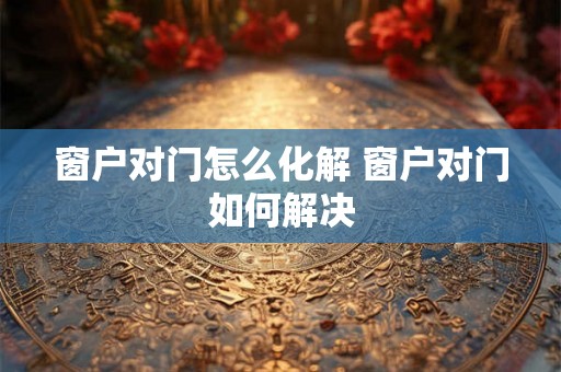 窗户对门怎么化解 窗户对门如何解决