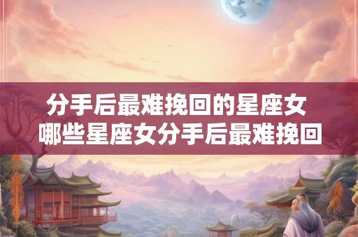 分手后最难挽回的星座女 哪些星座女分手后最难挽回 分手后最难挽回的星座女 哪些星座女分手后最难挽回