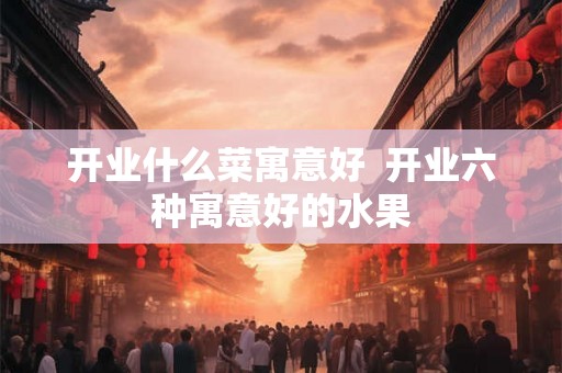 开业什么菜寓意好  开业六种寓意好的水果