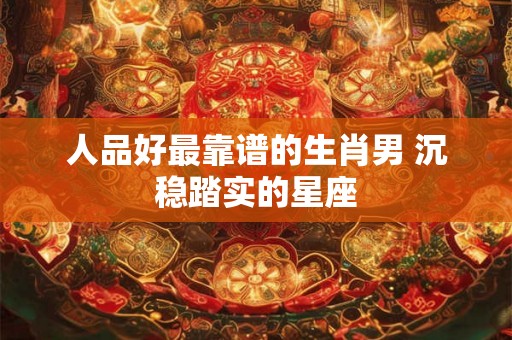 人品好最靠谱的生肖男 沉稳踏实的星座 人品好最靠谱的生肖男 沉稳踏实的星座