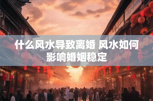 什么风水导致离婚 风水如何影响婚姻稳定