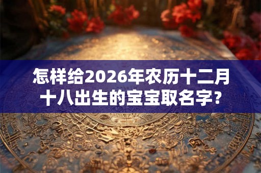 怎样给2026年农历十二月十八出生的宝宝取名字？