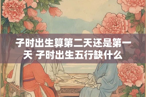 子时出生算第二天还是第一天 子时出生五行缺什么