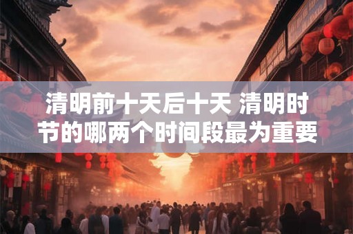 清明前十天后十天 清明时节的哪两个时间段最为重要