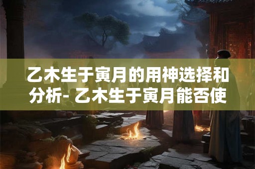 乙木生于寅月的用神选择和分析- 乙木生于寅月能否使用金？