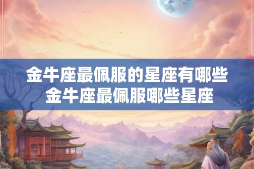金牛座最佩服的星座有哪些 金牛座最佩服哪些星座 金牛座最佩服的星座有哪些 金牛座最佩服哪些星座