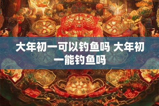 大年初一可以钓鱼吗 大年初一能钓鱼吗