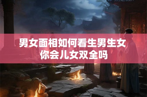男女面相如何看生男生女 你会儿女双全吗 男女面相如何看生男生女 你会儿女双全吗