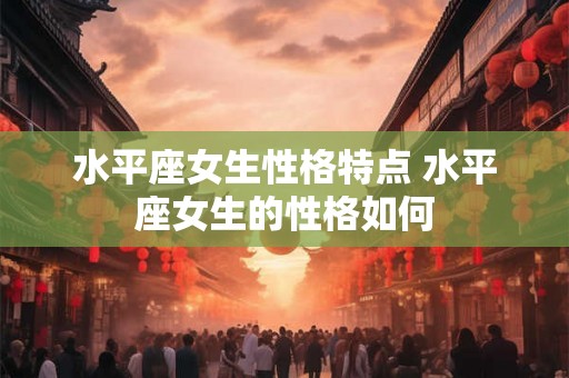 水平座女生性格特点 水平座女生的性格如何