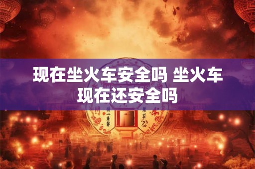 现在坐火车安全吗 坐火车现在还安全吗