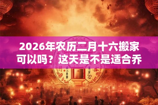 2026年农历二月十六搬家可以吗?这天是不是适合乔迁的好日子? 2026年农历二月十六搬家可以吗?这天是不是适合乔迁的好日子?