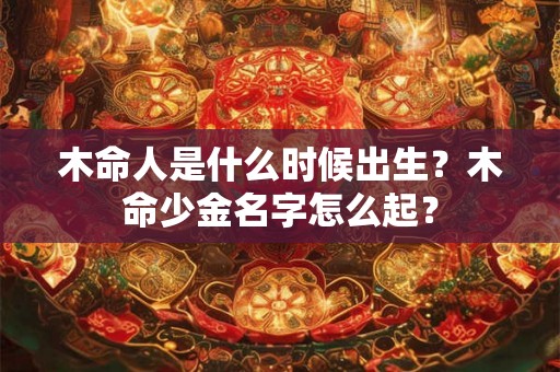 木命人是什么时候出生?木命少金名字怎么起? 木命人是什么时候出生?木命少金名字怎么起?