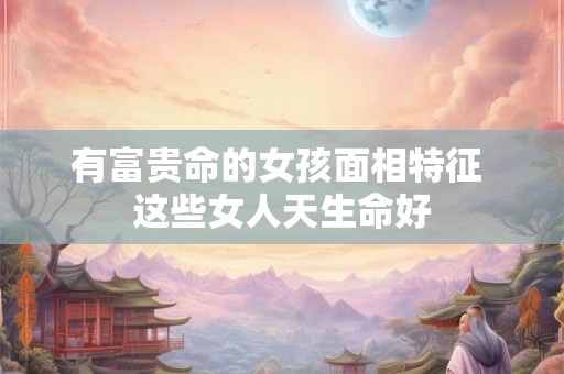 有富贵命的女孩面相特征 这些女人天生命好 有富贵命的女孩面相特征 这些女人天生命好