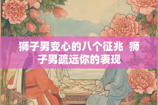 狮子男变心的八个征兆  狮子男疏远你的表现