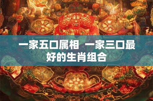 一家五口属相 一家三口最好的生肖组合 一家五口属相 一家三口最好的生肖组合