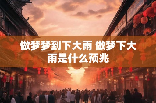 做梦梦到下大雨 做梦下大雨是什么预兆 做梦梦到下大雨 做梦下大雨是什么预兆