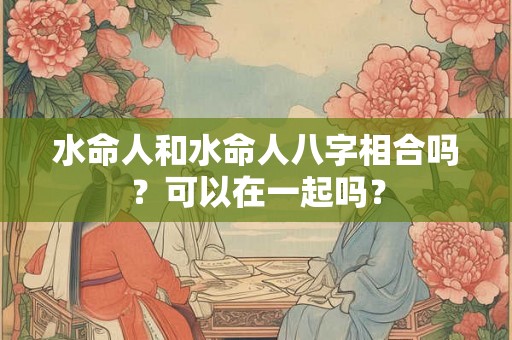 水命人和水命人八字相合吗？可以在一起吗？