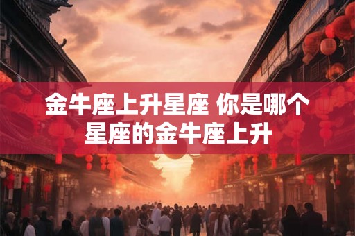 金牛座上升星座 你是哪个星座的金牛座上升 金牛座上升星座 你是哪个星座的金牛座上升