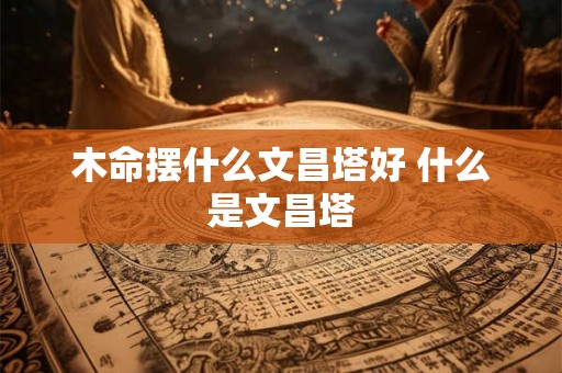 木命摆什么文昌塔好 什么是文昌塔