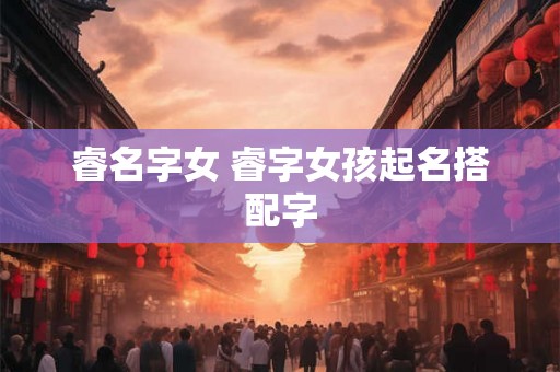睿名字女 睿字女孩起名搭配字