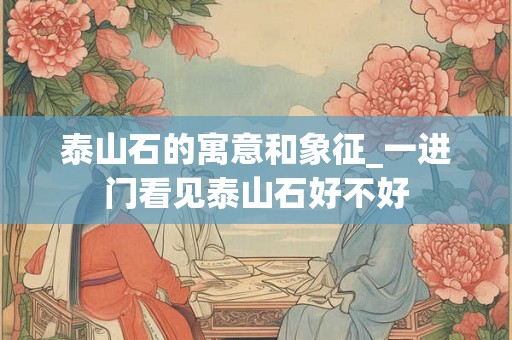 泰山石的寓意和象征_一进门看见泰山石好不好