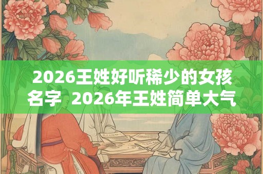 2026王姓好听稀少的女孩名字 2026年王姓简单大气名字 2026王姓好听稀少的女孩名字 2026年王姓简单大气名字