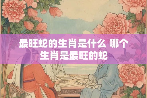 最旺蛇的生肖是什么 哪个生肖是最旺的蛇 最旺蛇的生肖是什么 哪个生肖是最旺的蛇