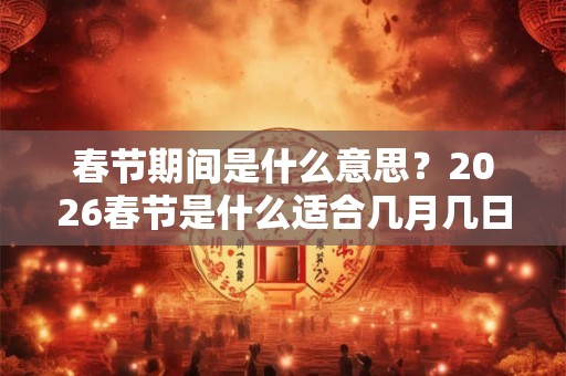 春节期间是什么意思？2026春节是什么适合几月几日？