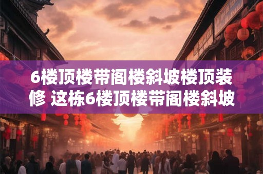 6楼顶楼带阁楼斜坡楼顶装修 这栋6楼顶楼带阁楼斜坡楼顶需要如何进行装修