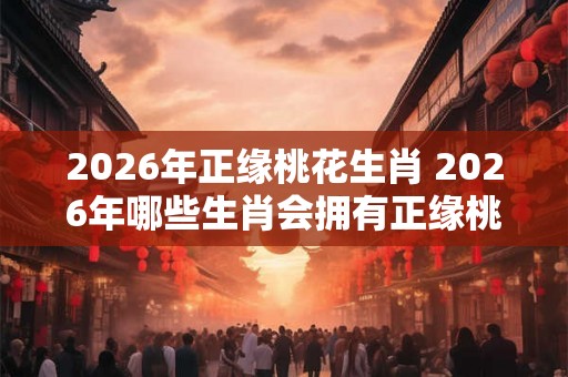 2026年正缘桃花生肖 2026年哪些生肖会拥有正缘桃花运
